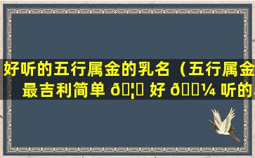 好听的五行属金的乳名（五行属金最吉利简单 🦄 好 🌼 听的小名）